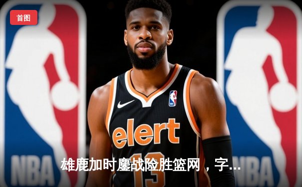 雄鹿加时鏖战险胜篮网，字母哥44分导演惊天逆转
