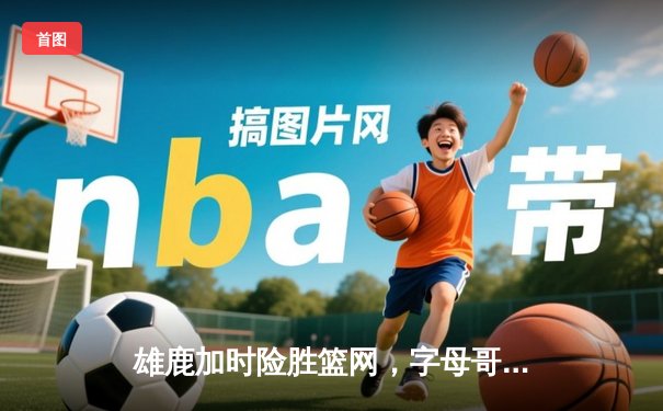 雄鹿加时险胜篮网，字母哥44+14+6主宰关键时刻