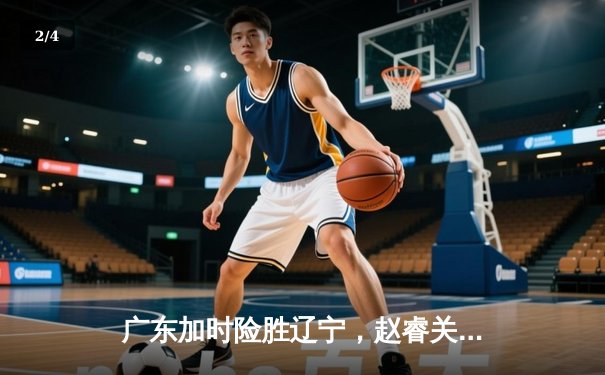 广东加时险胜辽宁，赵睿关键三分锁定胜局，CBA总决赛再掀高潮 - 2